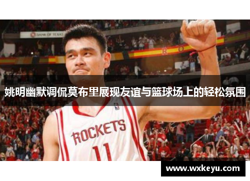 姚明幽默调侃莫布里展现友谊与篮球场上的轻松氛围