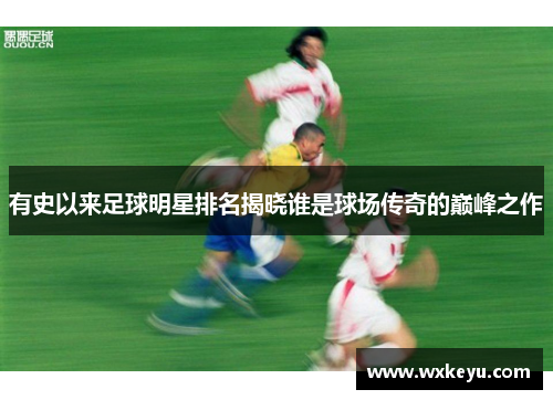 有史以来足球明星排名揭晓谁是球场传奇的巅峰之作