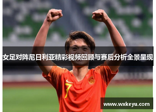 女足对阵尼日利亚精彩视频回顾与赛后分析全景呈现