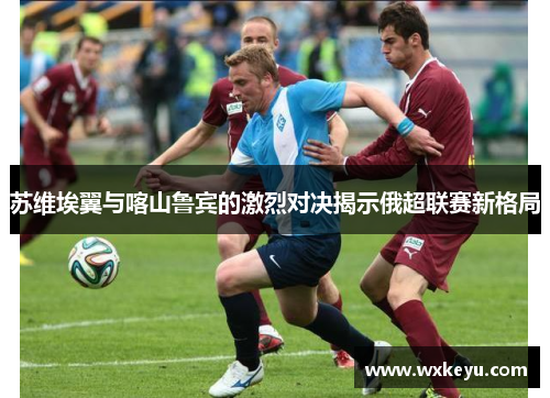 苏维埃翼与喀山鲁宾的激烈对决揭示俄超联赛新格局